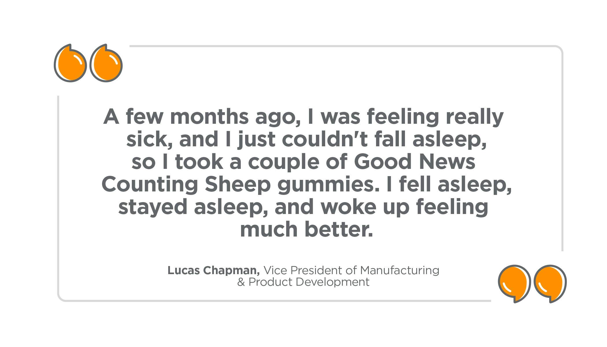 "A few months ago, I was feeling really sick, and I just couldn't fall asleep, so I took a couple of Good News Counting Sheep gummies. I fell asleep, stayed asleep, and woke up feeling much better." Lucas Chapman, Vice President of Manufacturing & Product Development